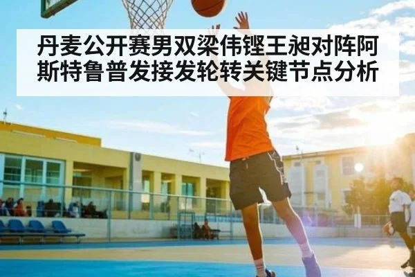 丹麦公开赛男双梁伟铿王昶对阵阿斯特鲁普发接发轮转关键节点分析