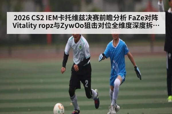 2026 CS2 IEM卡托维兹决赛前瞻分析 FaZe对阵Vitality ropz与ZywOo狙击对位全维度深度拆解胜负关键